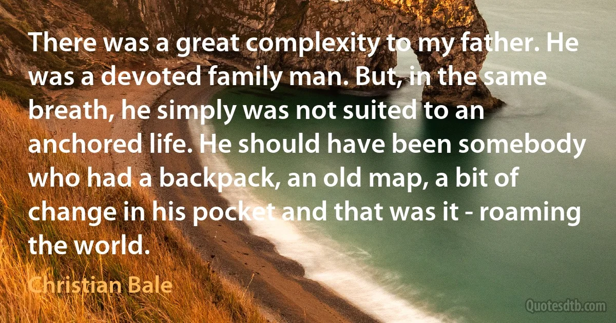 There was a great complexity to my father. He was a devoted family man. But, in the same breath, he simply was not suited to an anchored life. He should have been somebody who had a backpack, an old map, a bit of change in his pocket and that was it - roaming the world. (Christian Bale)