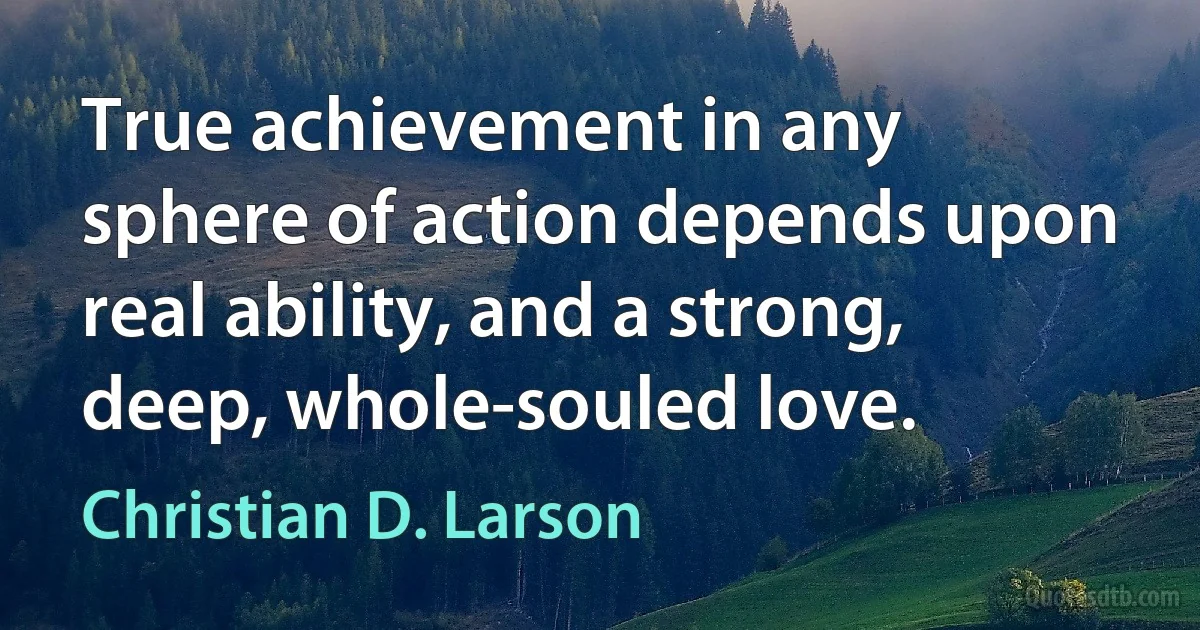 True achievement in any sphere of action depends upon real ability, and a strong, deep, whole-souled love. (Christian D. Larson)