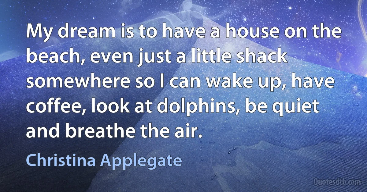 My dream is to have a house on the beach, even just a little shack somewhere so I can wake up, have coffee, look at dolphins, be quiet and breathe the air. (Christina Applegate)