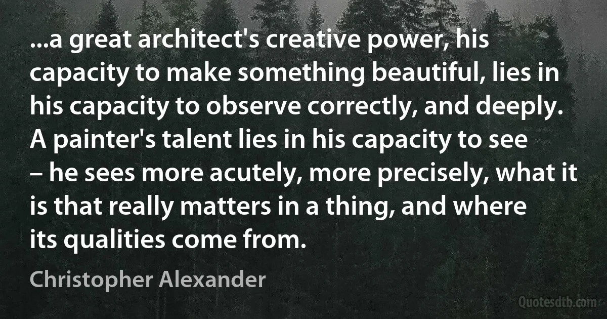 ...a great architect's creative power, his capacity to make something beautiful, lies in his capacity to observe correctly, and deeply. A painter's talent lies in his capacity to see – he sees more acutely, more precisely, what it is that really matters in a thing, and where its qualities come from. (Christopher Alexander)