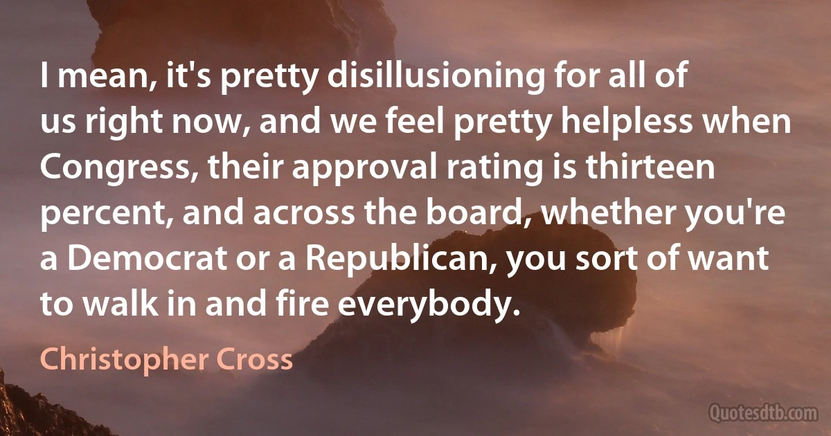 I mean, it's pretty disillusioning for all of us right now, and we feel pretty helpless when Congress, their approval rating is thirteen percent, and across the board, whether you're a Democrat or a Republican, you sort of want to walk in and fire everybody. (Christopher Cross)