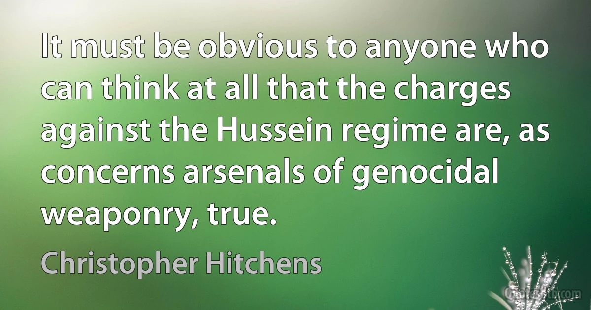 It must be obvious to anyone who can think at all that the charges against the Hussein regime are, as concerns arsenals of genocidal weaponry, true. (Christopher Hitchens)