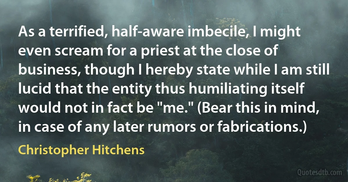 As a terrified, half-aware imbecile, I might even scream for a priest at the close of business, though I hereby state while I am still lucid that the entity thus humiliating itself would not in fact be "me." (Bear this in mind, in case of any later rumors or fabrications.) (Christopher Hitchens)