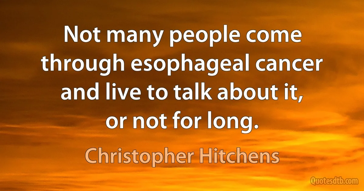 Not many people come through esophageal cancer and live to talk about it, or not for long. (Christopher Hitchens)