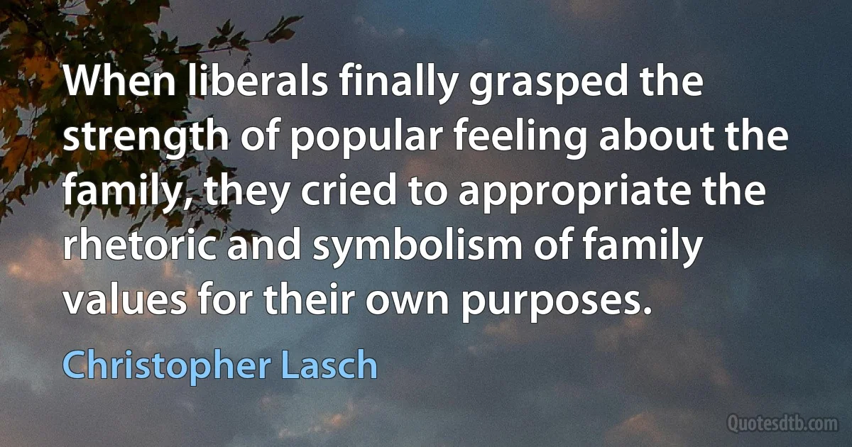 When liberals finally grasped the strength of popular feeling about the family, they cried to appropriate the rhetoric and symbolism of family values for their own purposes. (Christopher Lasch)