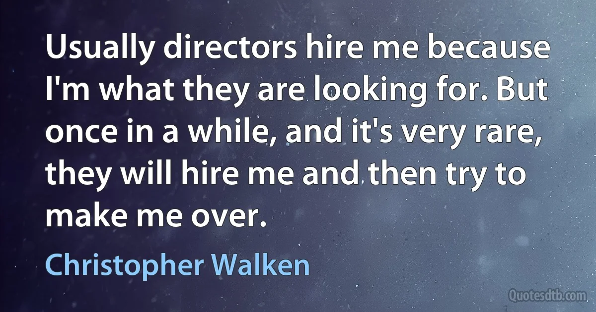 Usually directors hire me because I'm what they are looking for. But once in a while, and it's very rare, they will hire me and then try to make me over. (Christopher Walken)