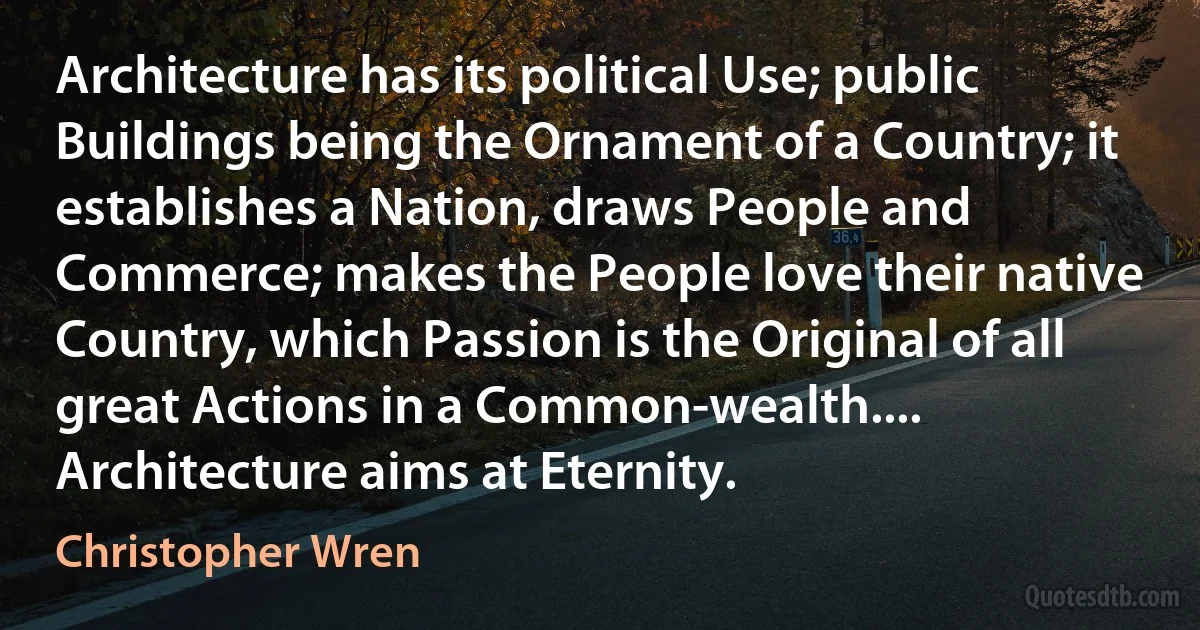 Architecture has its political Use; public Buildings being the Ornament of a Country; it establishes a Nation, draws People and Commerce; makes the People love their native Country, which Passion is the Original of all great Actions in a Common-wealth.... Architecture aims at Eternity. (Christopher Wren)