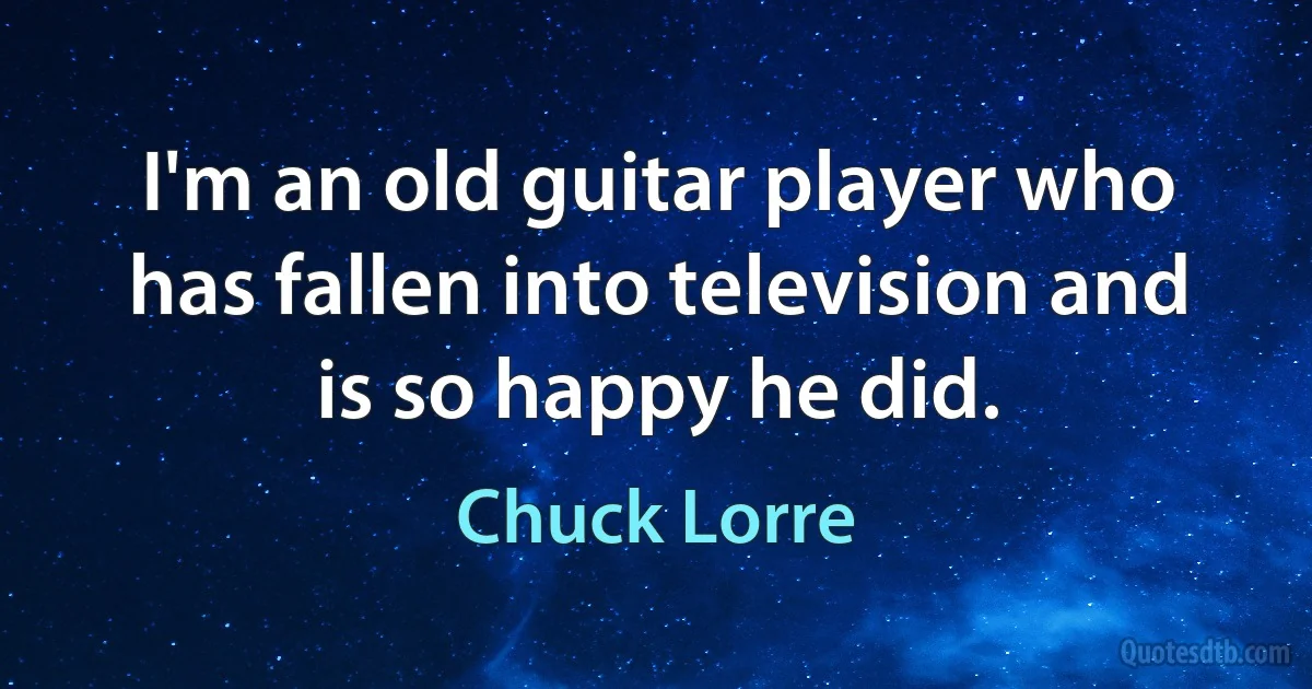 I'm an old guitar player who has fallen into television and is so happy he did. (Chuck Lorre)