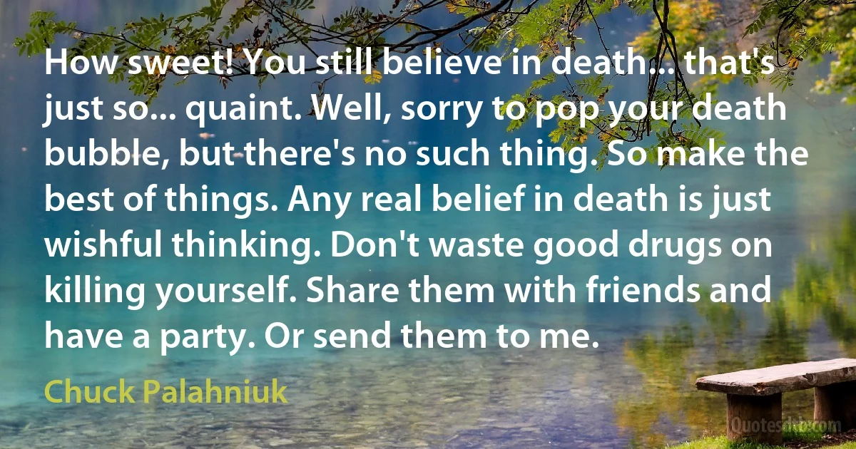 How sweet! You still believe in death... that's just so... quaint. Well, sorry to pop your death bubble, but there's no such thing. So make the best of things. Any real belief in death is just wishful thinking. Don't waste good drugs on killing yourself. Share them with friends and have a party. Or send them to me. (Chuck Palahniuk)