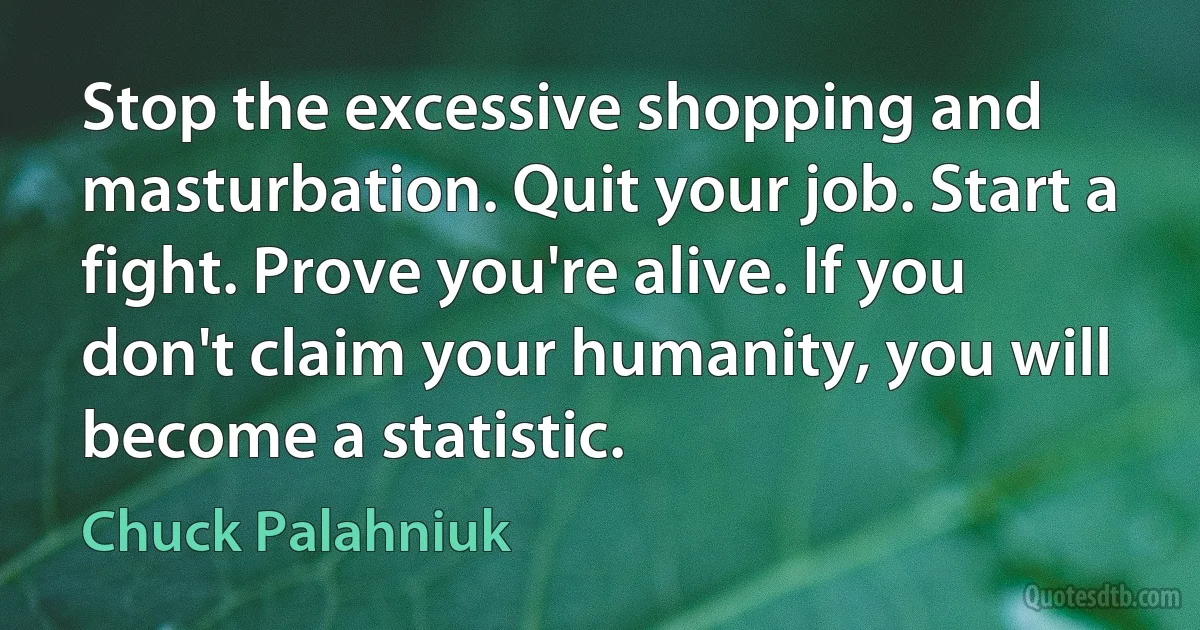 Stop the excessive shopping and masturbation. Quit your job. Start a fight. Prove you're alive. If you don't claim your humanity, you will become a statistic. (Chuck Palahniuk)