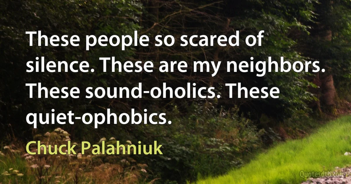 These people so scared of silence. These are my neighbors. These sound-oholics. These quiet-ophobics. (Chuck Palahniuk)