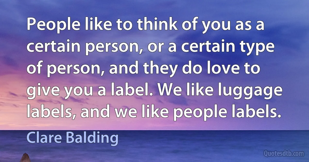 People like to think of you as a certain person, or a certain type of person, and they do love to give you a label. We like luggage labels, and we like people labels. (Clare Balding)