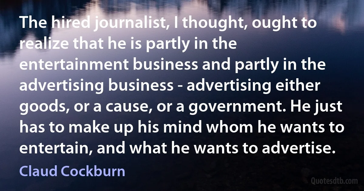 The hired journalist, I thought, ought to realize that he is partly in the entertainment business and partly in the advertising business - advertising either goods, or a cause, or a government. He just has to make up his mind whom he wants to entertain, and what he wants to advertise. (Claud Cockburn)