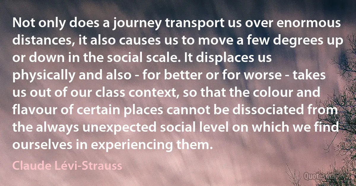 Not only does a journey transport us over enormous distances, it also causes us to move a few degrees up or down in the social scale. It displaces us physically and also - for better or for worse - takes us out of our class context, so that the colour and flavour of certain places cannot be dissociated from the always unexpected social level on which we find ourselves in experiencing them. (Claude Lévi-Strauss)