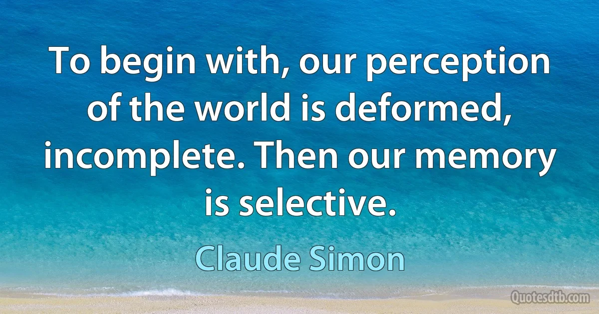 To begin with, our perception of the world is deformed, incomplete. Then our memory is selective. (Claude Simon)