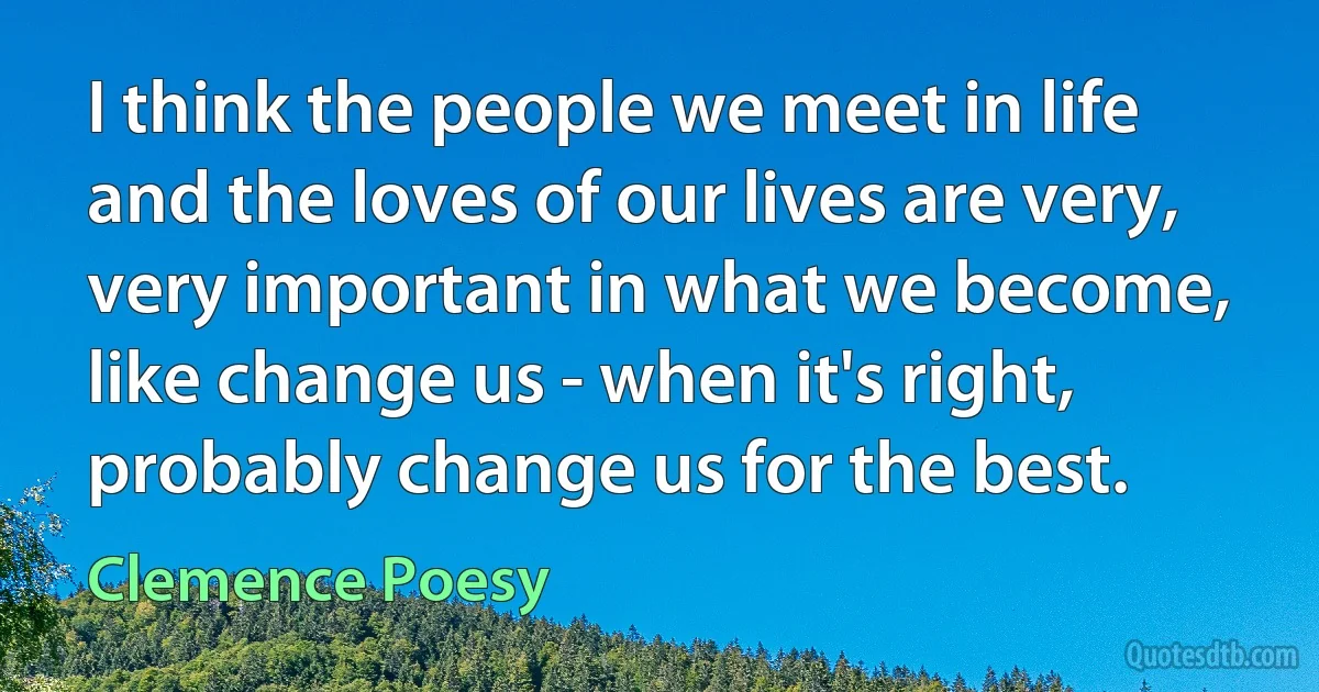 I think the people we meet in life and the loves of our lives are very, very important in what we become, like change us - when it's right, probably change us for the best. (Clemence Poesy)