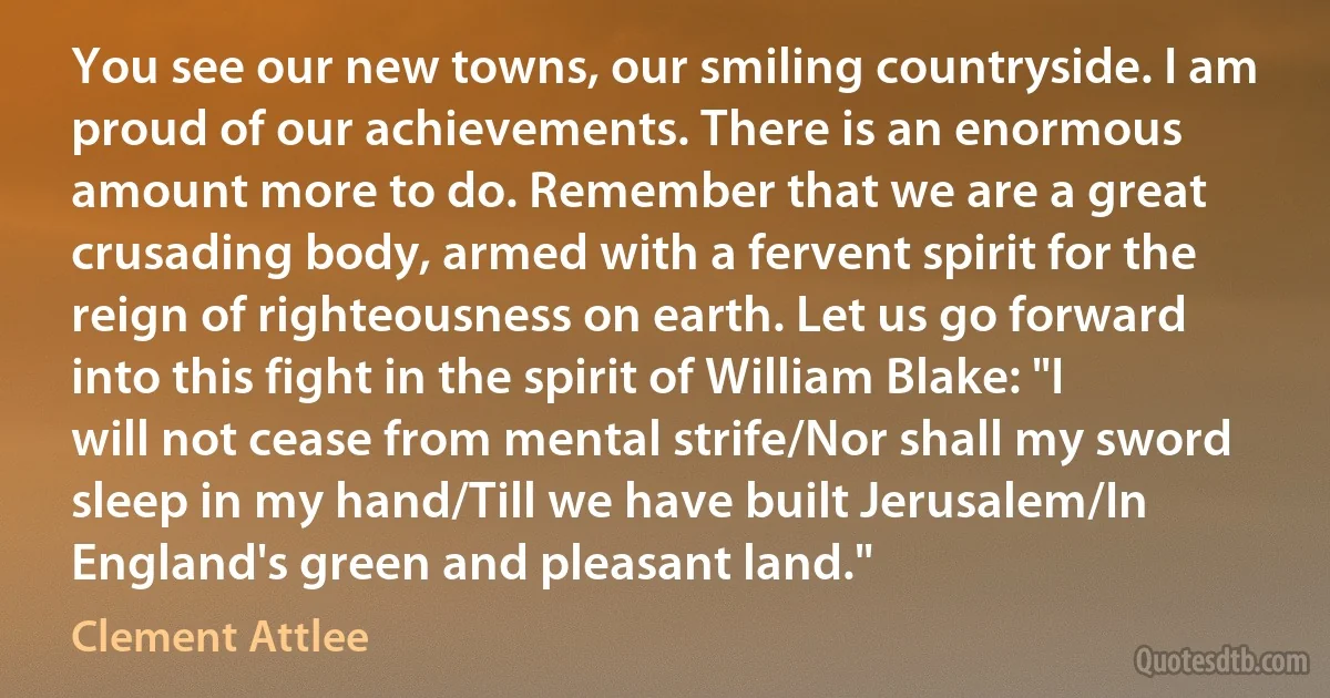 You see our new towns, our smiling countryside. I am proud of our achievements. There is an enormous amount more to do. Remember that we are a great crusading body, armed with a fervent spirit for the reign of righteousness on earth. Let us go forward into this fight in the spirit of William Blake: "I will not cease from mental strife/Nor shall my sword sleep in my hand/Till we have built Jerusalem/In England's green and pleasant land." (Clement Attlee)