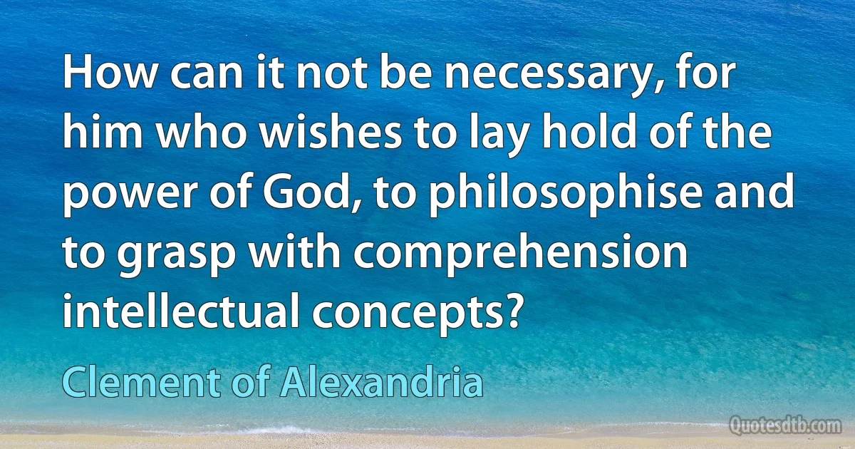 How can it not be necessary, for him who wishes to lay hold of the power of God, to philosophise and to grasp with comprehension intellectual concepts? (Clement of Alexandria)