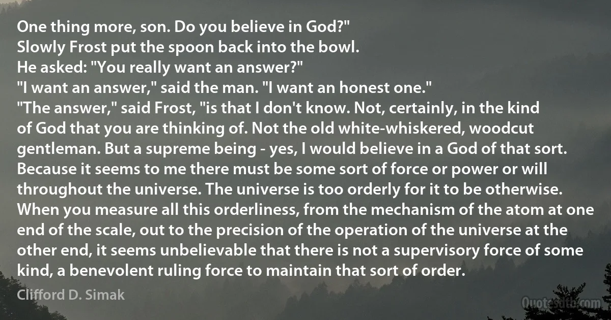 One thing more, son. Do you believe in God?"
Slowly Frost put the spoon back into the bowl.
He asked: "You really want an answer?"
"I want an answer," said the man. "I want an honest one."
"The answer," said Frost, "is that I don't know. Not, certainly, in the kind of God that you are thinking of. Not the old white-whiskered, woodcut gentleman. But a supreme being - yes, I would believe in a God of that sort. Because it seems to me there must be some sort of force or power or will throughout the universe. The universe is too orderly for it to be otherwise. When you measure all this orderliness, from the mechanism of the atom at one end of the scale, out to the precision of the operation of the universe at the other end, it seems unbelievable that there is not a supervisory force of some kind, a benevolent ruling force to maintain that sort of order. (Clifford D. Simak)