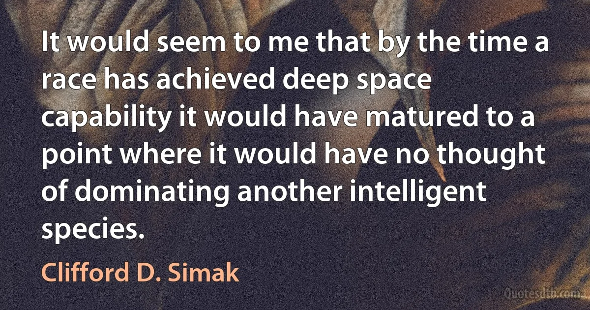 It would seem to me that by the time a race has achieved deep space capability it would have matured to a point where it would have no thought of dominating another intelligent species. (Clifford D. Simak)