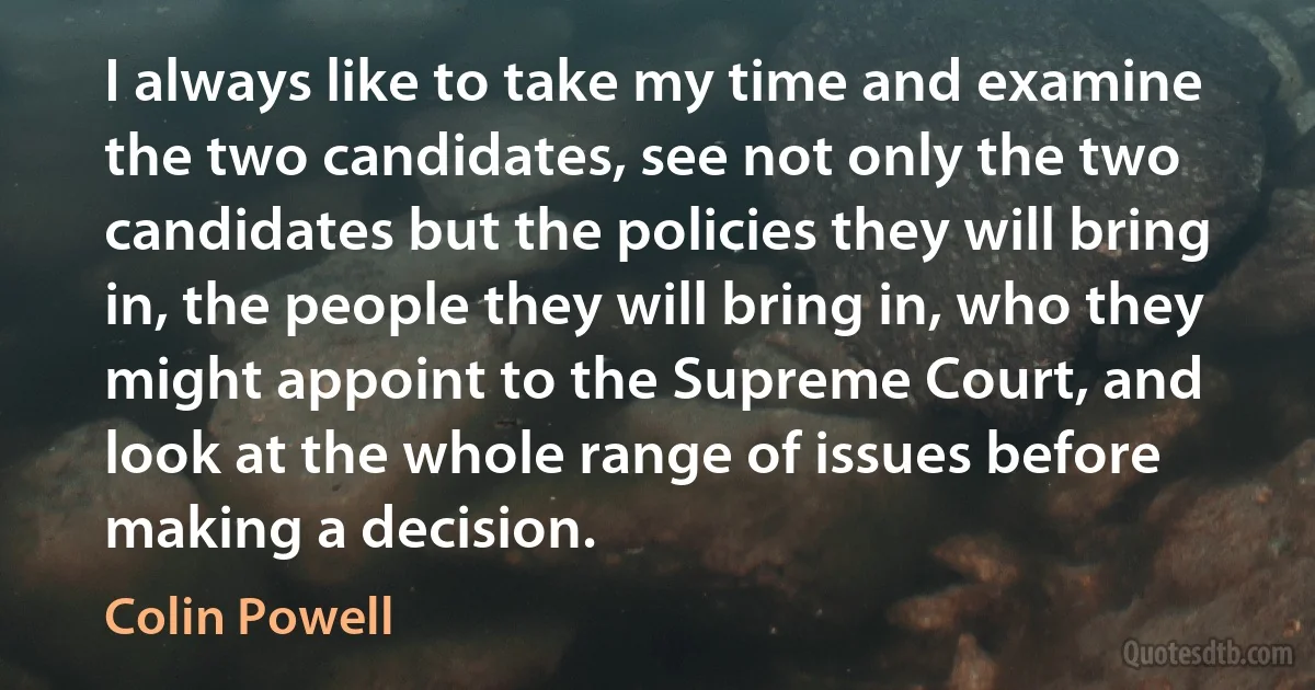 I always like to take my time and examine the two candidates, see not only the two candidates but the policies they will bring in, the people they will bring in, who they might appoint to the Supreme Court, and look at the whole range of issues before making a decision. (Colin Powell)