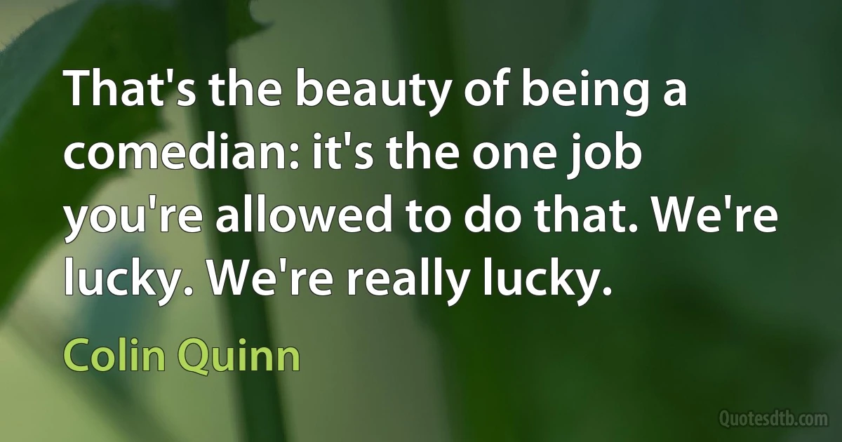 That's the beauty of being a comedian: it's the one job you're allowed to do that. We're lucky. We're really lucky. (Colin Quinn)