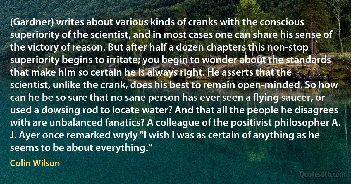 (Gardner) writes about various kinds of cranks with the conscious superiority of the scientist, and in most cases one can share his sense of the victory of reason. But after half a dozen chapters this non-stop superiority begins to irritate; you begin to wonder about the standards that make him so certain he is always right. He asserts that the scientist, unlike the crank, does his best to remain open-minded. So how can he be so sure that no sane person has ever seen a flying saucer, or used a dowsing rod to locate water? And that all the people he disagrees with are unbalanced fanatics? A colleague of the positivist philosopher A. J. Ayer once remarked wryly "I wish I was as certain of anything as he seems to be about everything." (Colin Wilson)