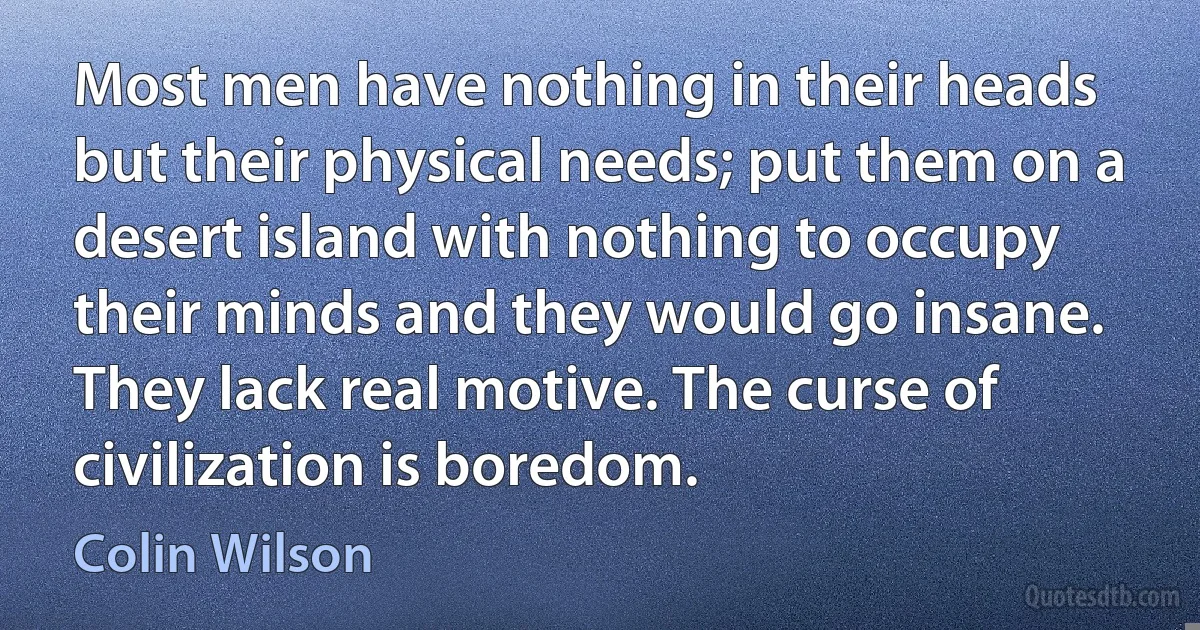 Most men have nothing in their heads but their physical needs; put them on a desert island with nothing to occupy their minds and they would go insane. They lack real motive. The curse of civilization is boredom. (Colin Wilson)