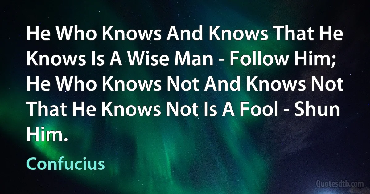 He Who Knows And Knows That He Knows Is A Wise Man - Follow Him;
He Who Knows Not And Knows Not That He Knows Not Is A Fool - Shun Him. (Confucius)