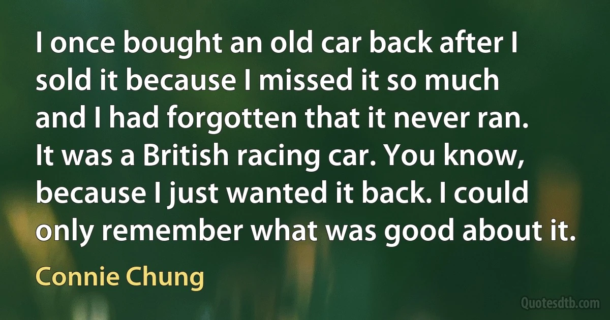 I once bought an old car back after I sold it because I missed it so much and I had forgotten that it never ran. It was a British racing car. You know, because I just wanted it back. I could only remember what was good about it. (Connie Chung)