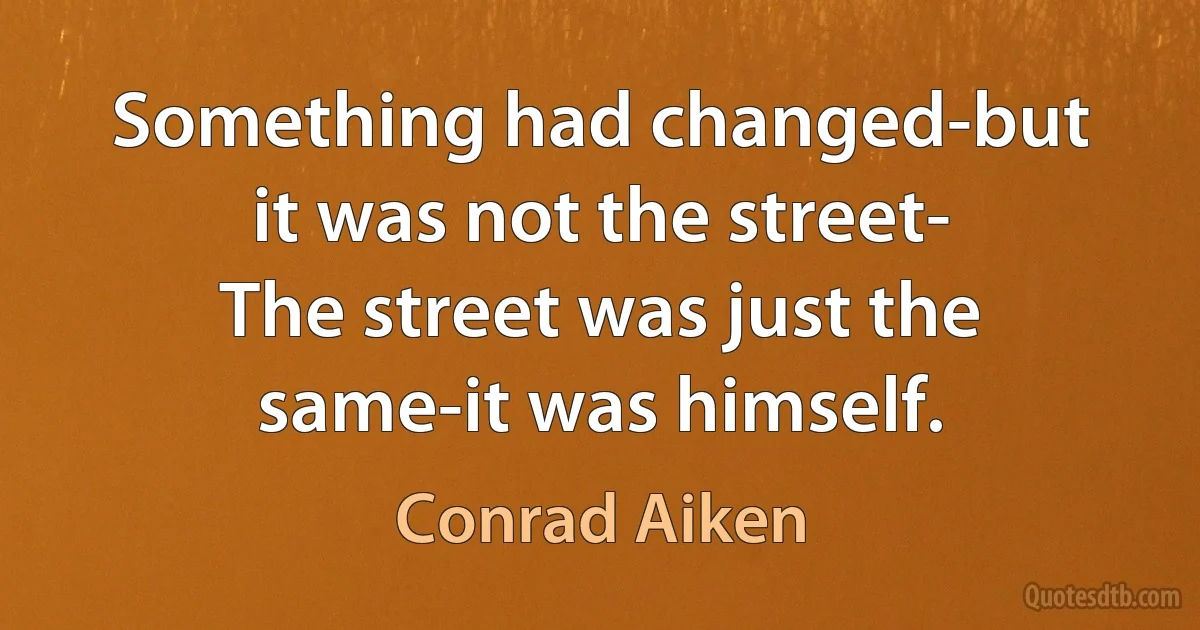 Something had changed-but it was not the street-
The street was just the same-it was himself. (Conrad Aiken)