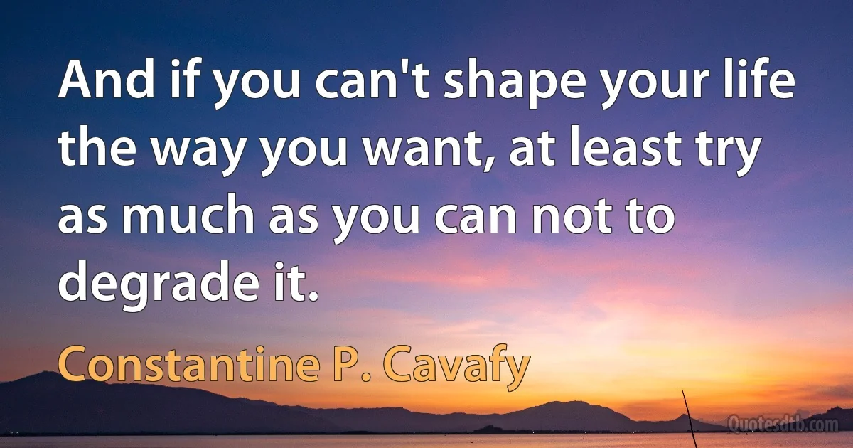 And if you can't shape your life the way you want, at least try as much as you can not to degrade it. (Constantine P. Cavafy)