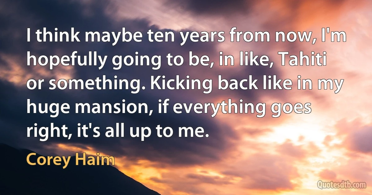 I think maybe ten years from now, I'm hopefully going to be, in like, Tahiti or something. Kicking back like in my huge mansion, if everything goes right, it's all up to me. (Corey Haim)