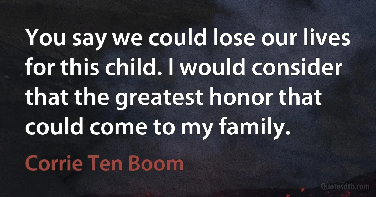 You say we could lose our lives for this child. I would consider that the greatest honor that could come to my family. (Corrie Ten Boom)