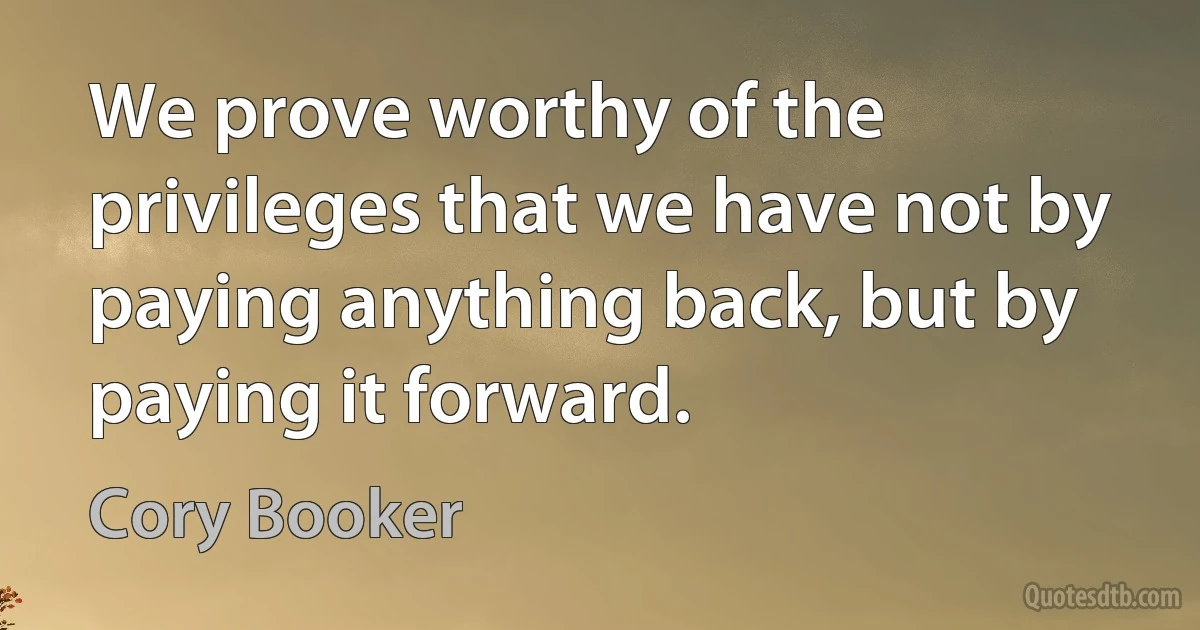 We prove worthy of the privileges that we have not by paying anything back, but by paying it forward. (Cory Booker)