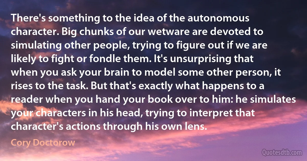 There's something to the idea of the autonomous character. Big chunks of our wetware are devoted to simulating other people, trying to figure out if we are likely to fight or fondle them. It's unsurprising that when you ask your brain to model some other person, it rises to the task. But that's exactly what happens to a reader when you hand your book over to him: he simulates your characters in his head, trying to interpret that character's actions through his own lens. (Cory Doctorow)