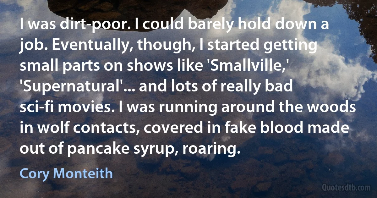 I was dirt-poor. I could barely hold down a job. Eventually, though, I started getting small parts on shows like 'Smallville,' 'Supernatural'... and lots of really bad sci-fi movies. I was running around the woods in wolf contacts, covered in fake blood made out of pancake syrup, roaring. (Cory Monteith)