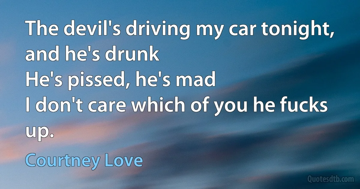 The devil's driving my car tonight, and he's drunk
He's pissed, he's mad
I don't care which of you he fucks up. (Courtney Love)