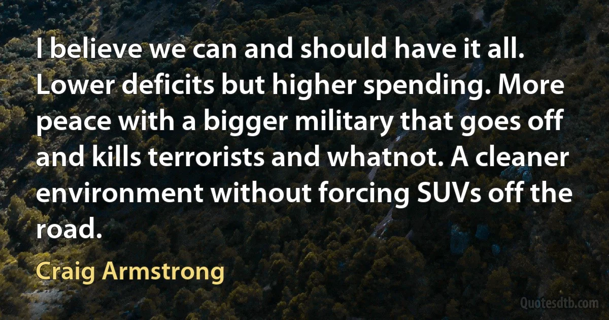 I believe we can and should have it all. Lower deficits but higher spending. More peace with a bigger military that goes off and kills terrorists and whatnot. A cleaner environment without forcing SUVs off the road. (Craig Armstrong)