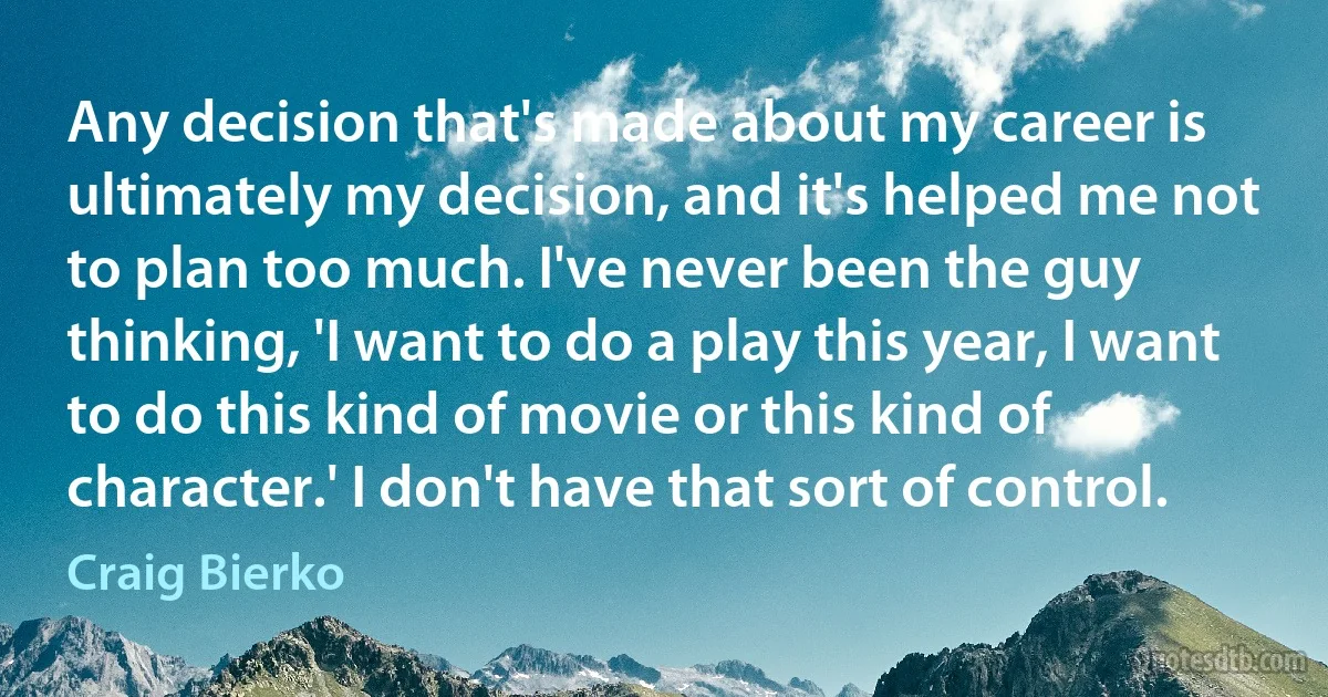 Any decision that's made about my career is ultimately my decision, and it's helped me not to plan too much. I've never been the guy thinking, 'I want to do a play this year, I want to do this kind of movie or this kind of character.' I don't have that sort of control. (Craig Bierko)