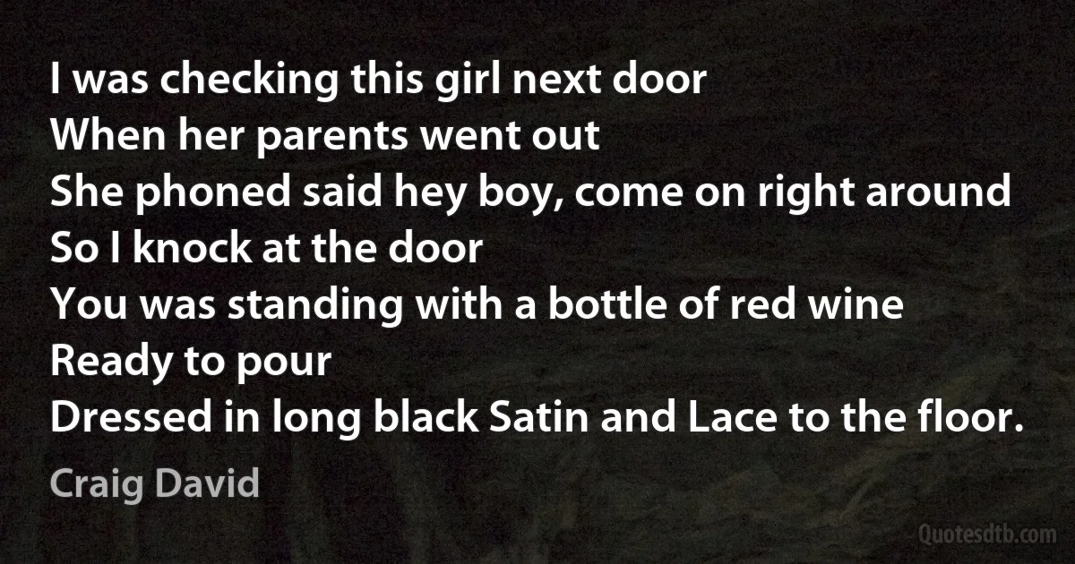 I was checking this girl next door
When her parents went out
She phoned said hey boy, come on right around
So I knock at the door
You was standing with a bottle of red wine
Ready to pour
Dressed in long black Satin and Lace to the floor. (Craig David)