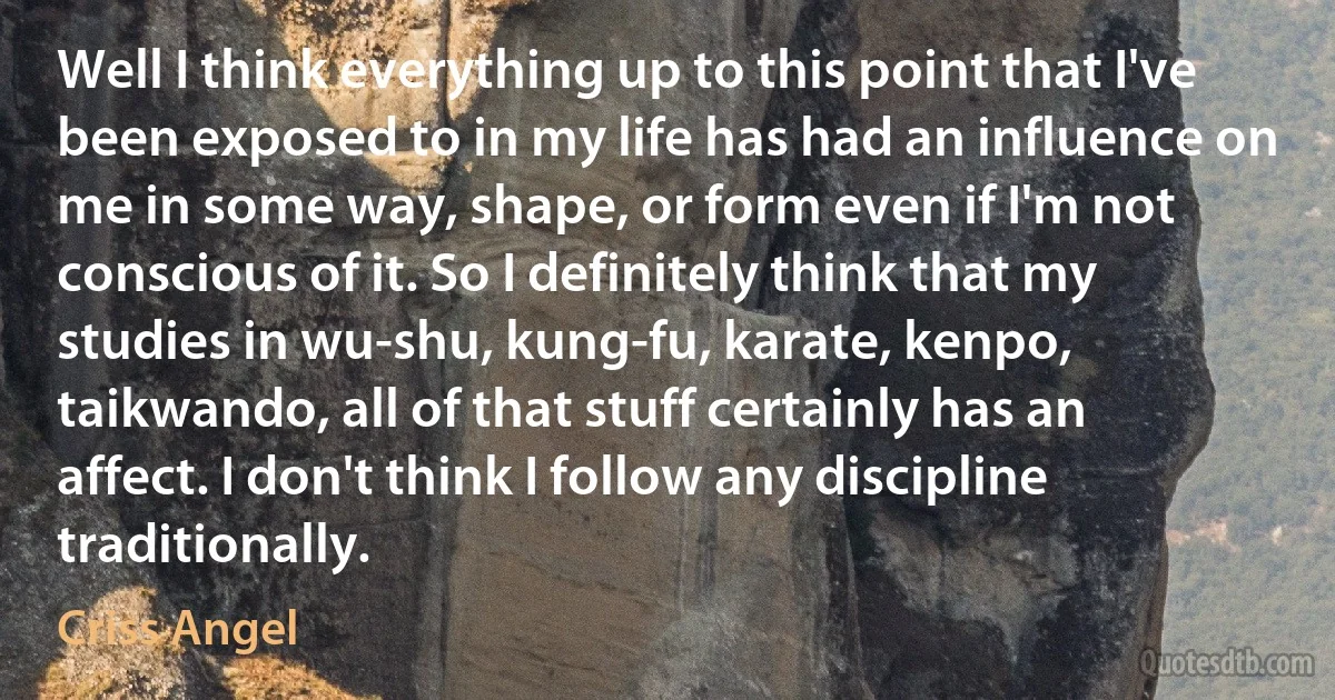 Well I think everything up to this point that I've been exposed to in my life has had an influence on me in some way, shape, or form even if I'm not conscious of it. So I definitely think that my studies in wu-shu, kung-fu, karate, kenpo, taikwando, all of that stuff certainly has an affect. I don't think I follow any discipline traditionally. (Criss Angel)