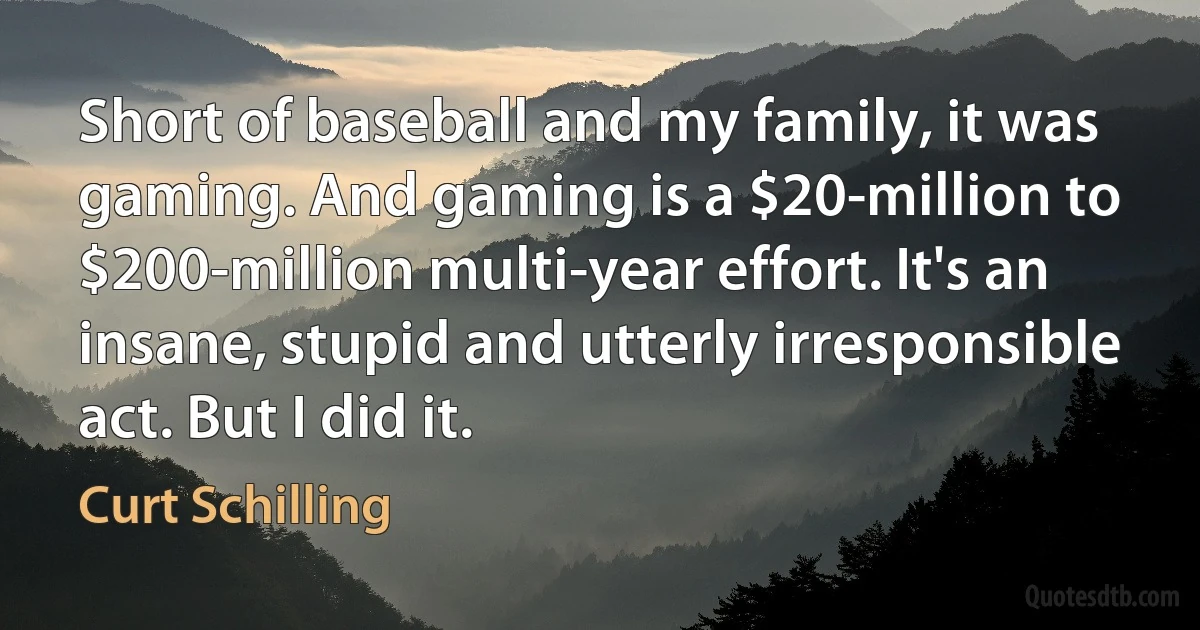 Short of baseball and my family, it was gaming. And gaming is a $20-million to $200-million multi-year effort. It's an insane, stupid and utterly irresponsible act. But I did it. (Curt Schilling)