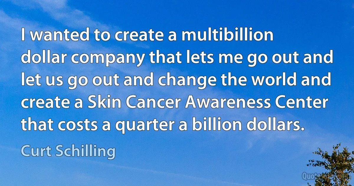 I wanted to create a multibillion dollar company that lets me go out and let us go out and change the world and create a Skin Cancer Awareness Center that costs a quarter a billion dollars. (Curt Schilling)