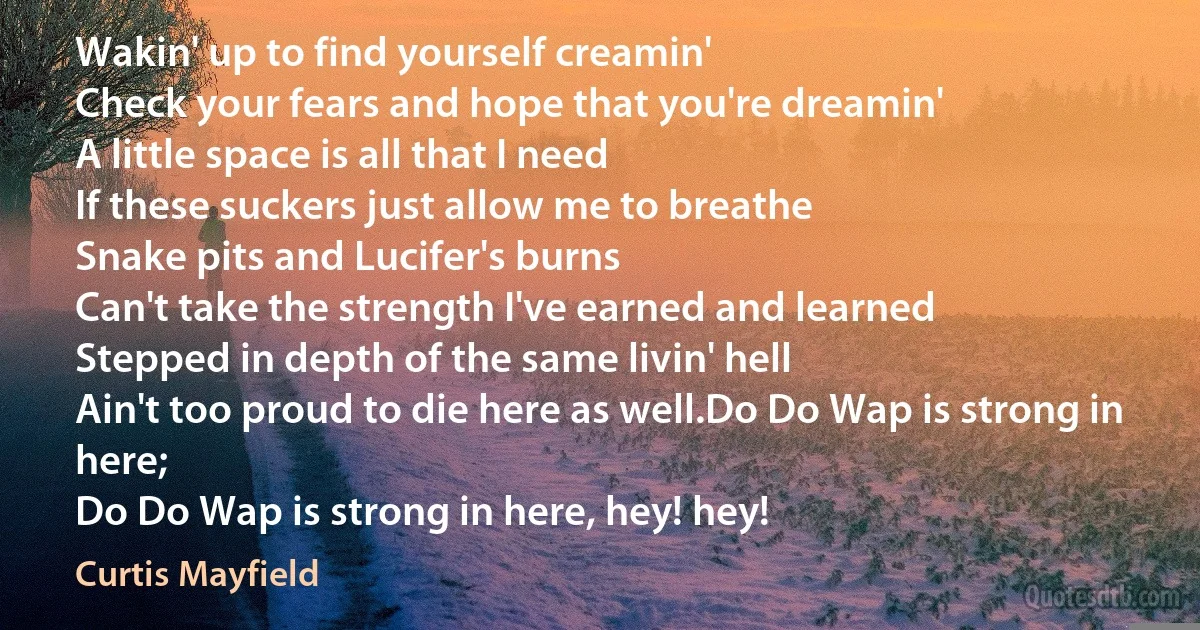 Wakin' up to find yourself creamin'
Check your fears and hope that you're dreamin'
A little space is all that I need
If these suckers just allow me to breathe
Snake pits and Lucifer's burns
Can't take the strength I've earned and learned
Stepped in depth of the same livin' hell
Ain't too proud to die here as well.Do Do Wap is strong in here;
Do Do Wap is strong in here, hey! hey! (Curtis Mayfield)