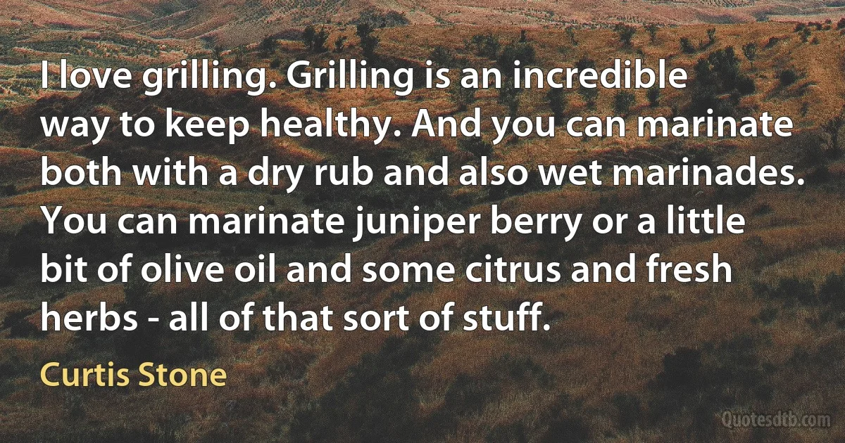 I love grilling. Grilling is an incredible way to keep healthy. And you can marinate both with a dry rub and also wet marinades. You can marinate juniper berry or a little bit of olive oil and some citrus and fresh herbs - all of that sort of stuff. (Curtis Stone)