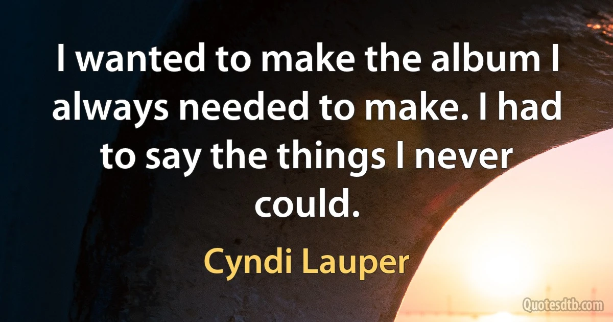 I wanted to make the album I always needed to make. I had to say the things I never could. (Cyndi Lauper)