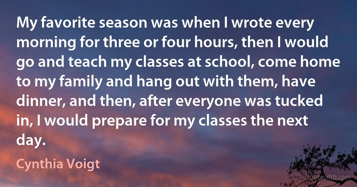 My favorite season was when I wrote every morning for three or four hours, then I would go and teach my classes at school, come home to my family and hang out with them, have dinner, and then, after everyone was tucked in, I would prepare for my classes the next day. (Cynthia Voigt)