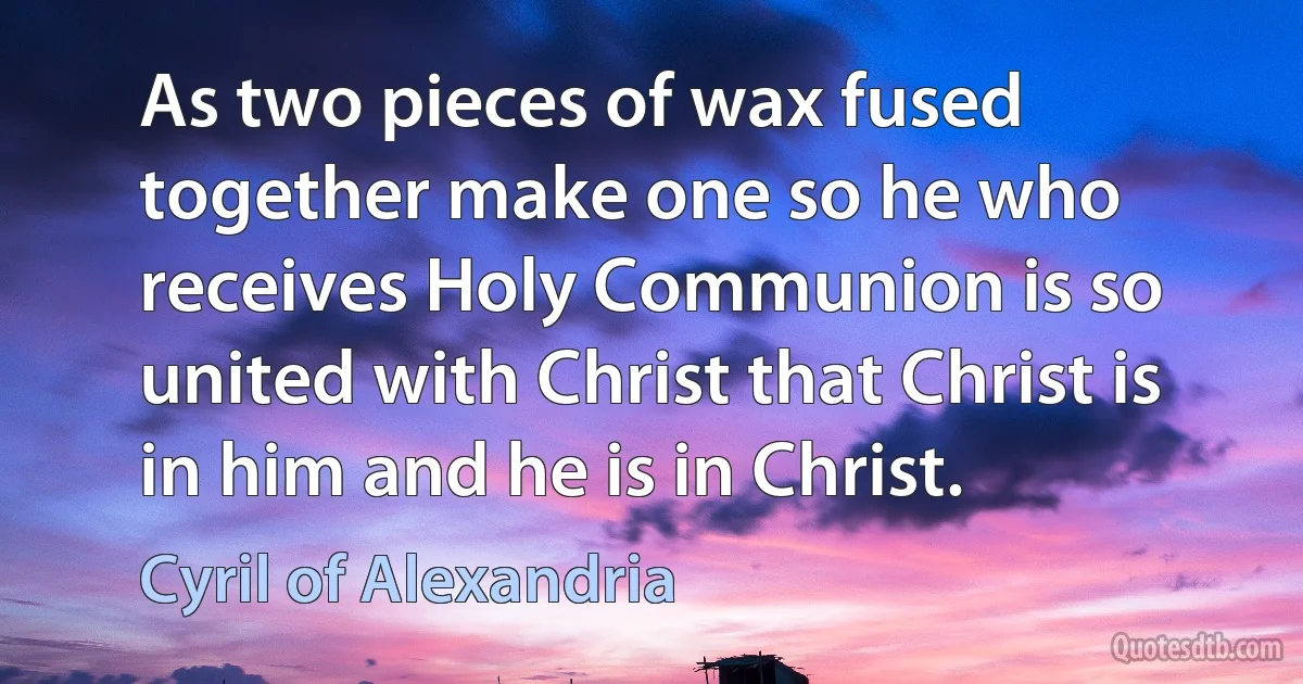 As two pieces of wax fused together make one so he who receives Holy Communion is so united with Christ that Christ is in him and he is in Christ. (Cyril of Alexandria)