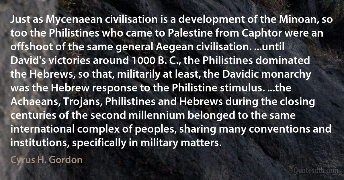 Just as Mycenaean civilisation is a development of the Minoan, so too the Philistines who came to Palestine from Caphtor were an offshoot of the same general Aegean civilisation. ...until David's victories around 1000 B. C., the Philistines dominated the Hebrews, so that, militarily at least, the Davidic monarchy was the Hebrew response to the Philistine stimulus. ...the Achaeans, Trojans, Philistines and Hebrews during the closing centuries of the second millennium belonged to the same international complex of peoples, sharing many conventions and institutions, specifically in military matters. (Cyrus H. Gordon)